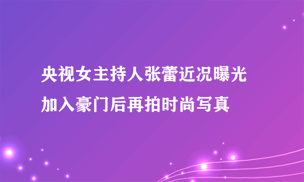 央视女主持人张蕾近况曝光 加入豪门后再拍时尚写真