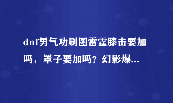 dnf男气功刷图雷霆膝击要加吗，罩子要加吗？幻影爆碎要加吗？（注意是男气功！）