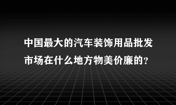 中国最大的汽车装饰用品批发市场在什么地方物美价廉的？