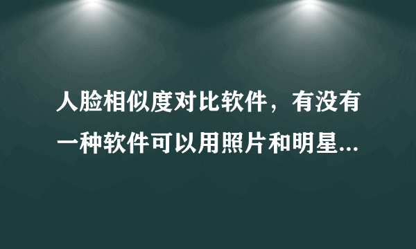 人脸相似度对比软件，有没有一种软件可以用照片和明星们的脸来对比相似度