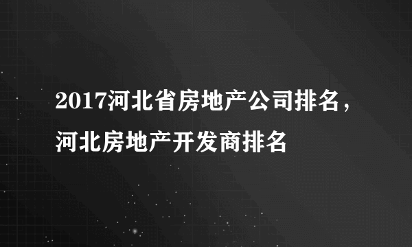 2017河北省房地产公司排名，河北房地产开发商排名