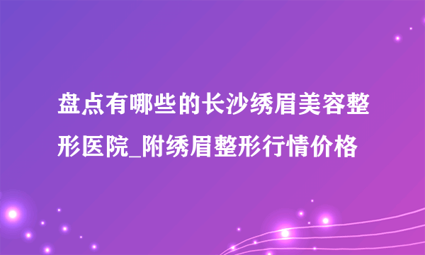 盘点有哪些的长沙绣眉美容整形医院_附绣眉整形行情价格