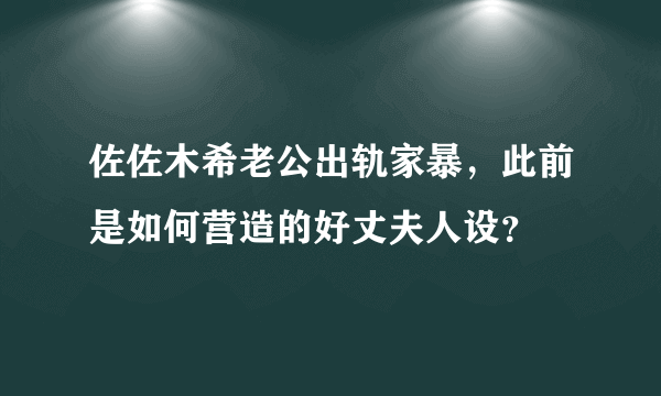 佐佐木希老公出轨家暴，此前是如何营造的好丈夫人设？