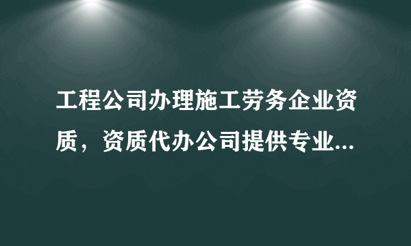 工程公司办理施工劳务企业资质，资质代办公司提供专业代办服务！