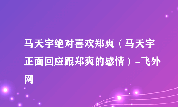 马天宇绝对喜欢郑爽（马天宇正面回应跟郑爽的感情）-飞外网