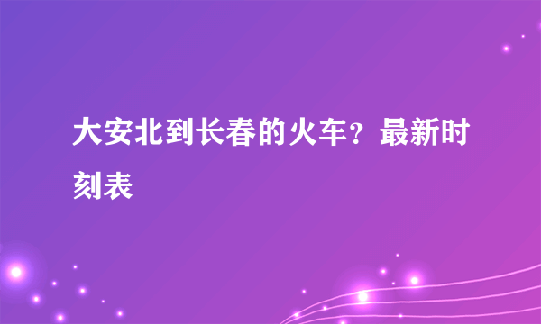 大安北到长春的火车？最新时刻表