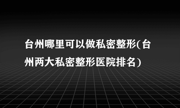 台州哪里可以做私密整形(台州两大私密整形医院排名)