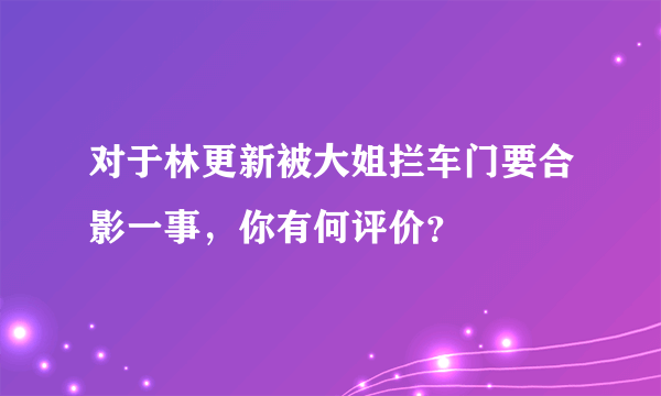 对于林更新被大姐拦车门要合影一事，你有何评价？