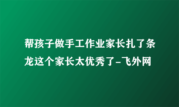 帮孩子做手工作业家长扎了条龙这个家长太优秀了-飞外网