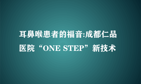 耳鼻喉患者的福音:成都仁品医院“ONE STEP”新技术