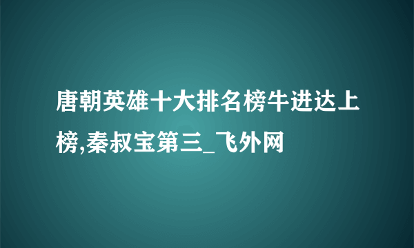 唐朝英雄十大排名榜牛进达上榜,秦叔宝第三_飞外网