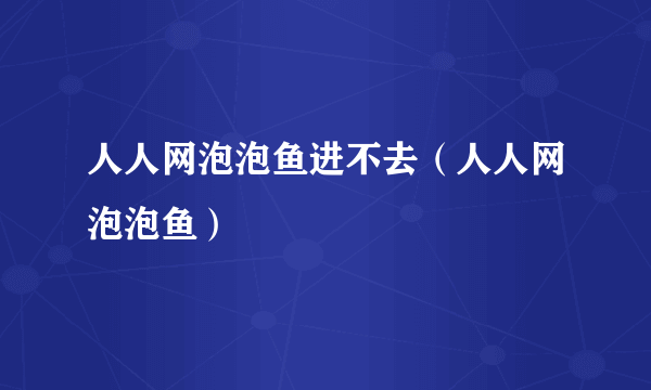 人人网泡泡鱼进不去（人人网泡泡鱼）