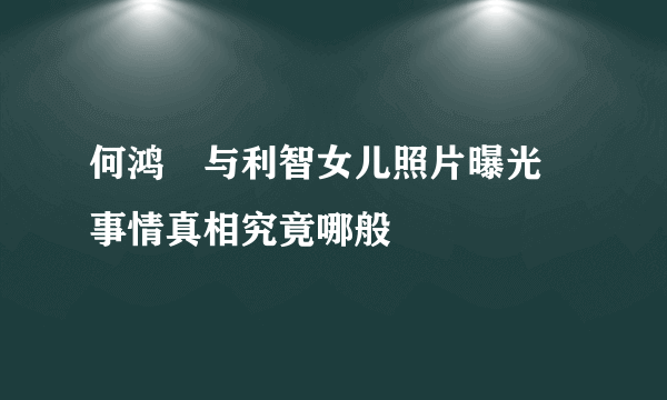 何鸿燊与利智女儿照片曝光 事情真相究竟哪般