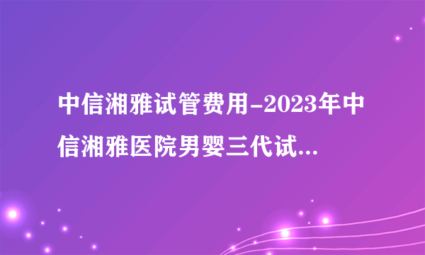 中信湘雅试管费用-2023年中信湘雅医院男婴三代试管套餐大概费用是多少？ 附上价目表！