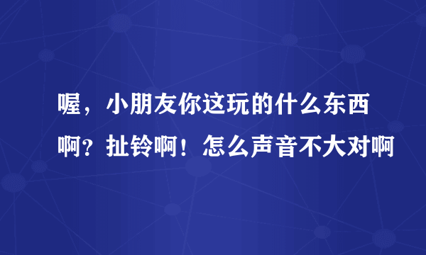 喔，小朋友你这玩的什么东西啊？扯铃啊！怎么声音不大对啊