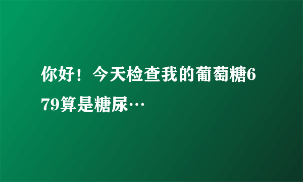 你好！今天检查我的葡萄糖6 79算是糖尿…