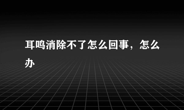 耳鸣消除不了怎么回事，怎么办