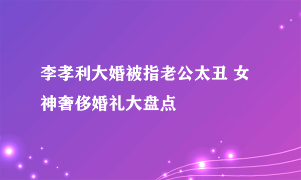 李孝利大婚被指老公太丑 女神奢侈婚礼大盘点