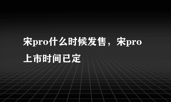 宋pro什么时候发售，宋pro上市时间已定