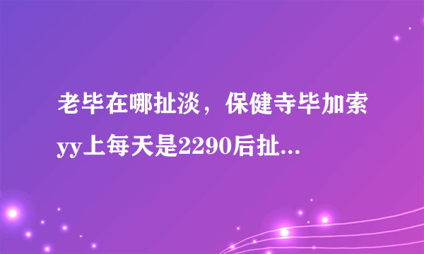 老毕在哪扯淡，保健寺毕加索yy上每天是2290后扯淡么？什么时候开始 在哪个频道？这几天才加入毕家军的....