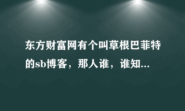 东方财富网有个叫草根巴菲特的sb博客，那人谁，谁知道，天天瞎忽悠。