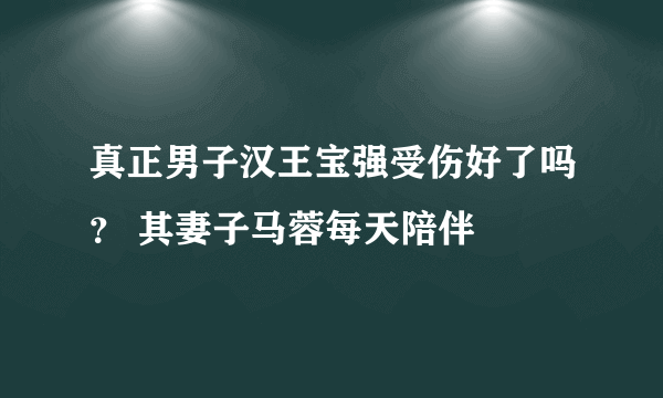 真正男子汉王宝强受伤好了吗？ 其妻子马蓉每天陪伴