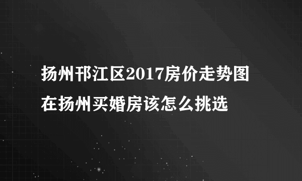 扬州邗江区2017房价走势图 在扬州买婚房该怎么挑选