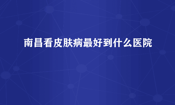 南昌看皮肤病最好到什么医院