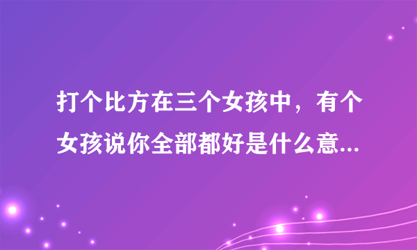 打个比方在三个女孩中，有个女孩说你全部都好是什么意思，说你全部都不好什么意思，又在说你好的同时还说