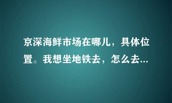 京深海鲜市场在哪儿，具体位置。我想坐地铁去，怎么去?路线告诉一下我。