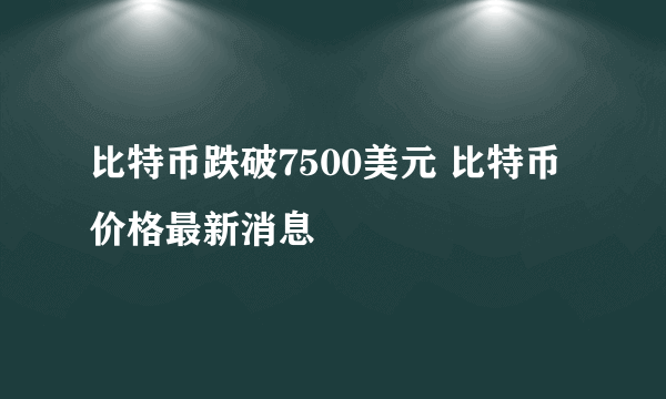 比特币跌破7500美元 比特币价格最新消息