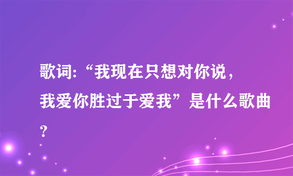 歌词:“我现在只想对你说，我爱你胜过于爱我”是什么歌曲？