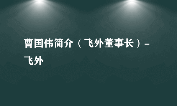 曹国伟简介（飞外董事长）-飞外