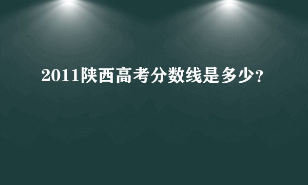 2011陕西高考分数线是多少？