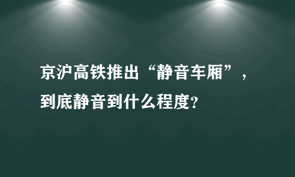 京沪高铁推出“静音车厢”，到底静音到什么程度？