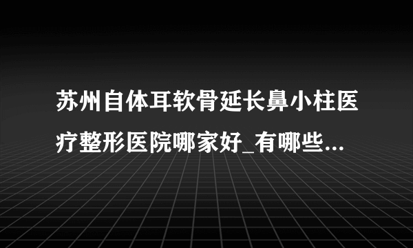 苏州自体耳软骨延长鼻小柱医疗整形医院哪家好_有哪些_哪里好单