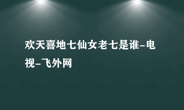 欢天喜地七仙女老七是谁-电视-飞外网