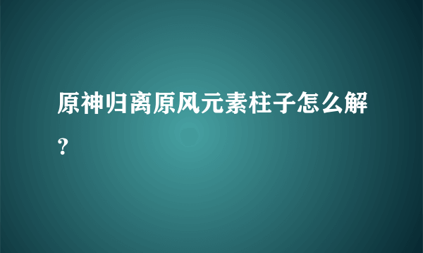 原神归离原风元素柱子怎么解？