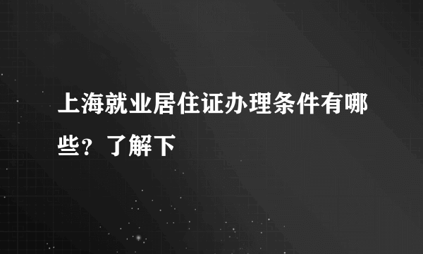 上海就业居住证办理条件有哪些？了解下