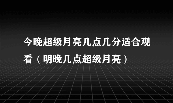 今晚超级月亮几点几分适合观看（明晚几点超级月亮）