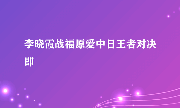 李晓霞战福原爱中日王者对决即