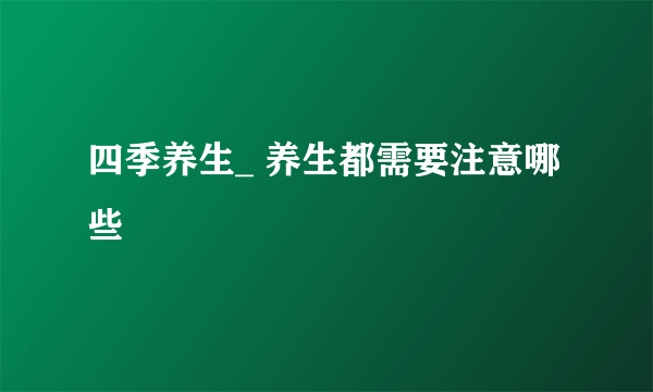 四季养生_ 养生都需要注意哪些