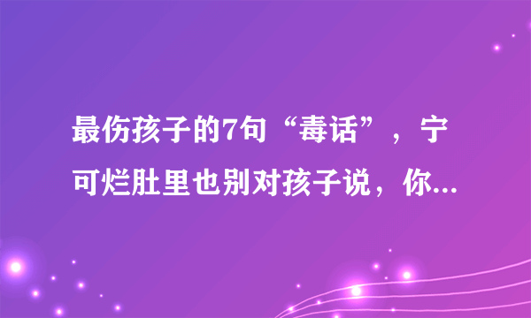 最伤孩子的7句“毒话”，宁可烂肚里也别对孩子说，你觉得呢？