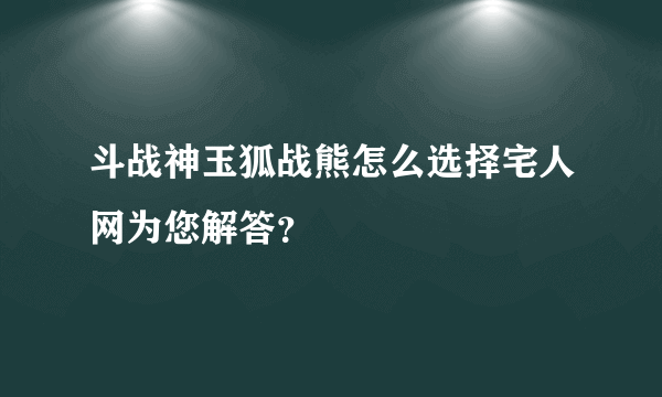 斗战神玉狐战熊怎么选择宅人网为您解答？