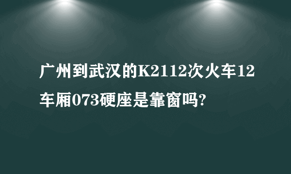 广州到武汉的K2112次火车12车厢073硬座是靠窗吗?