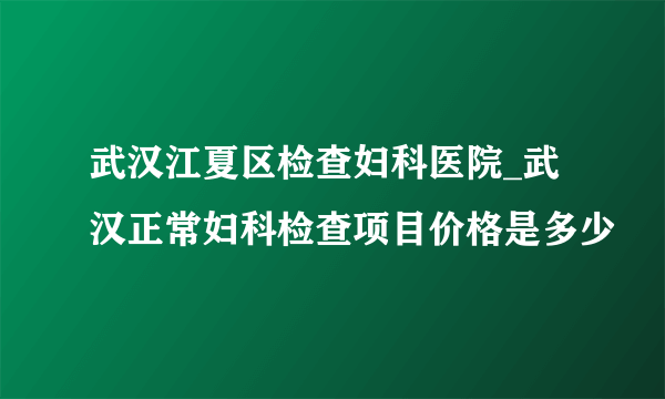 武汉江夏区检查妇科医院_武汉正常妇科检查项目价格是多少