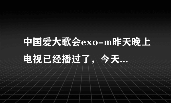 中国爱大歌会exo-m昨天晚上电视已经播过了，今天在网上搜怎么搜不到？