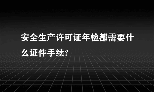 安全生产许可证年检都需要什么证件手续?