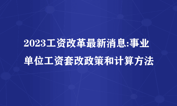 2023工资改革最新消息:事业单位工资套改政策和计算方法