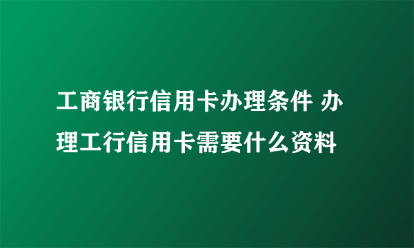 工商银行信用卡办理条件 办理工行信用卡需要什么资料